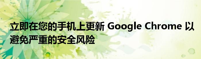 立即在您的手机上更新 Google Chrome 以避免严重的安全风险