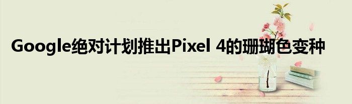 Google绝对计划推出Pixel 4的珊瑚色变种