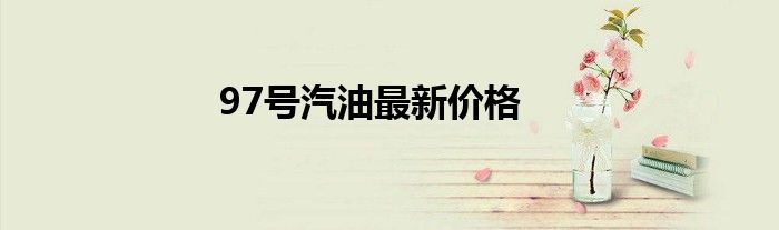 97号汽油最新价格