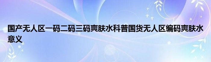 国产无人区一码二码三码爽肤水科普国货无人区编码爽肤水意义