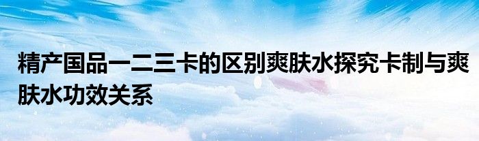 精产国品一二三卡的区别爽肤水探究卡制与爽肤水功效关系